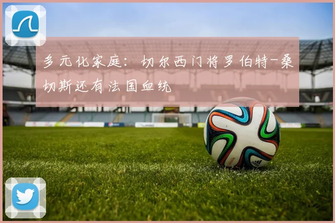 多元化家庭：切尔西门将罗伯特-桑切斯还有法国血统