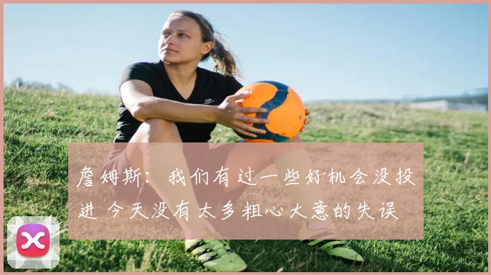 詹姆斯：我们有过一些好机会没投进 今天没有太多粗心大意的失误