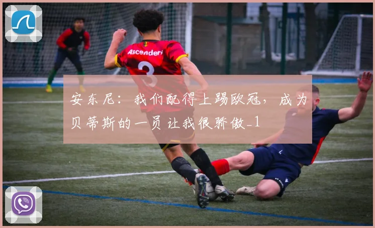 安东尼：我们配得上踢欧冠，成为贝蒂斯的一员让我很骄傲_1