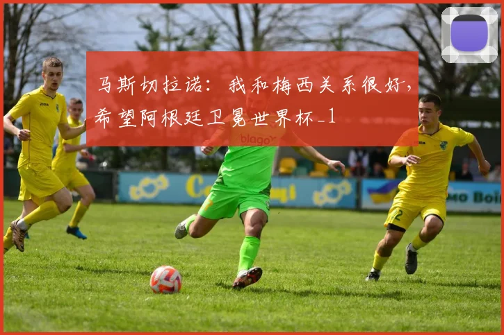 马斯切拉诺：我和梅西关系很好，希望阿根廷卫冕世界杯_1